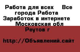 Работа для всех! - Все города Работа » Заработок в интернете   . Московская обл.,Реутов г.